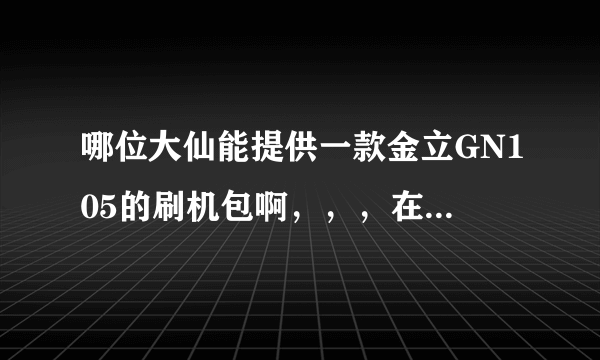 哪位大仙能提供一款金立GN105的刷机包啊，，，在线等！！！