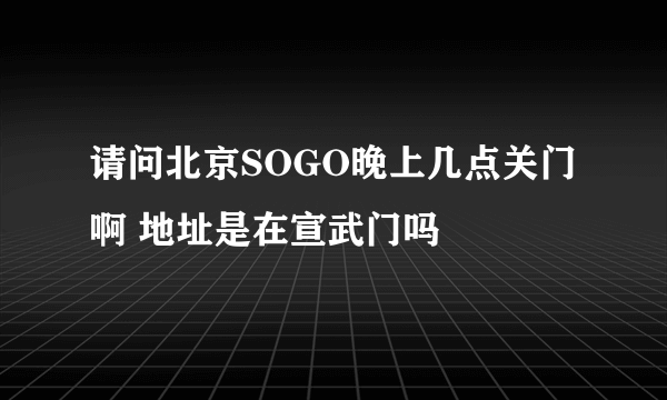 请问北京SOGO晚上几点关门啊 地址是在宣武门吗