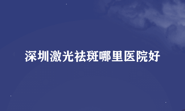 深圳激光祛斑哪里医院好