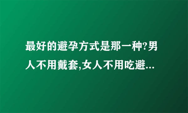 最好的避孕方式是那一种?男人不用戴套,女人不用吃避孕药的方式,不要说节育环,结扎的方法哦,大家说说看啊~~