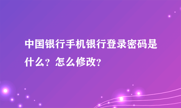 中国银行手机银行登录密码是什么？怎么修改？