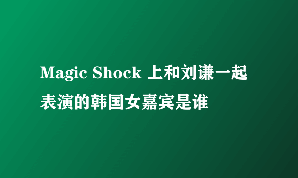 Magic Shock 上和刘谦一起表演的韩国女嘉宾是谁