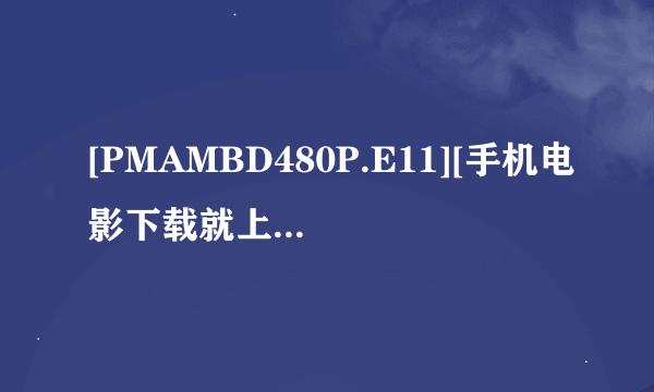 [PMAMBD480P.E11][手机电影下载就上种子下载地址有么？谢恩公！