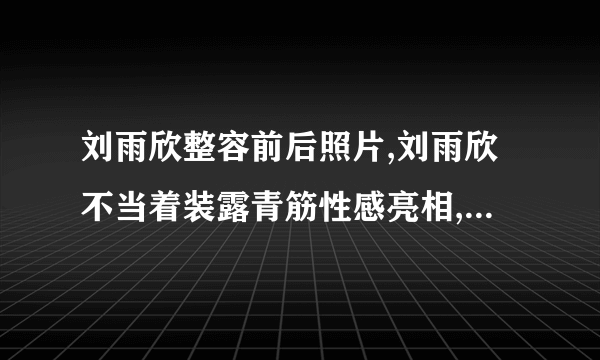 刘雨欣整容前后照片,刘雨欣不当着装露青筋性感亮相,刘雨欣个人资料,微博,男人装刘雨欣整容了吗