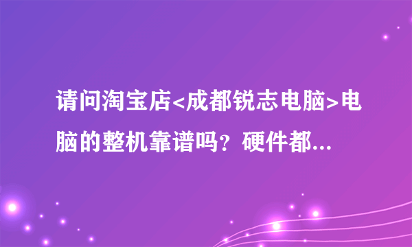 请问淘宝店<成都锐志电脑>电脑的整机靠谱吗？硬件都是新的么？本想自