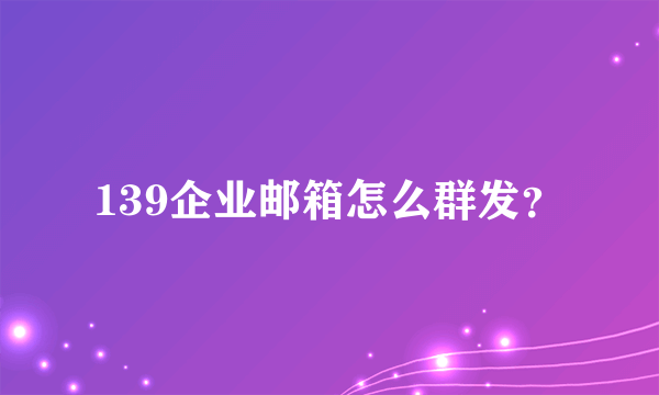 139企业邮箱怎么群发？