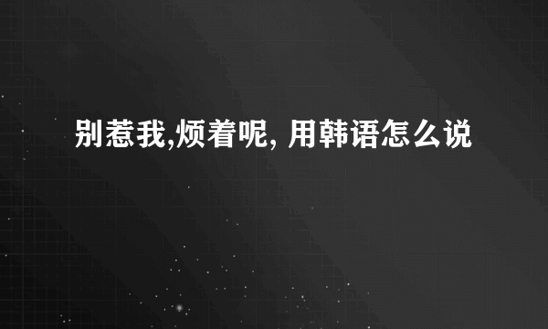 别惹我,烦着呢, 用韩语怎么说