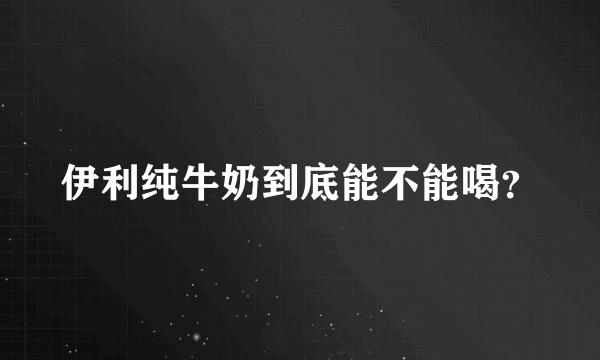 伊利纯牛奶到底能不能喝？