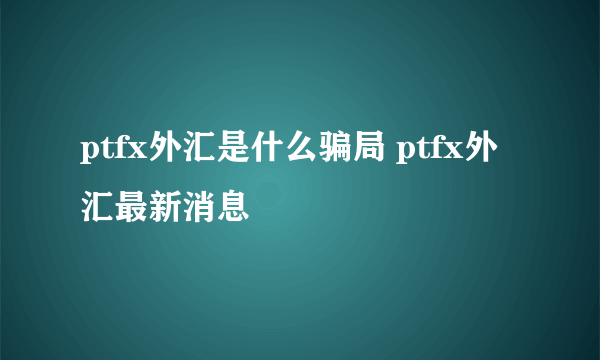 ptfx外汇是什么骗局 ptfx外汇最新消息