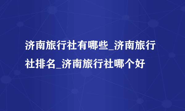 济南旅行社有哪些_济南旅行社排名_济南旅行社哪个好