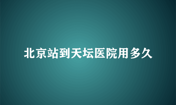 北京站到天坛医院用多久