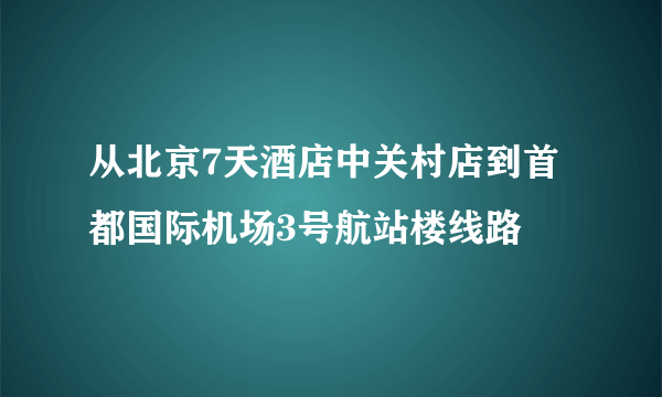 从北京7天酒店中关村店到首都国际机场3号航站楼线路