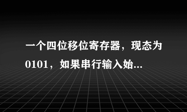 一个四位移位寄存器，现态为0101，如果串行输入始终为0，则经过4个移位脉冲后，寄存器的内容为(