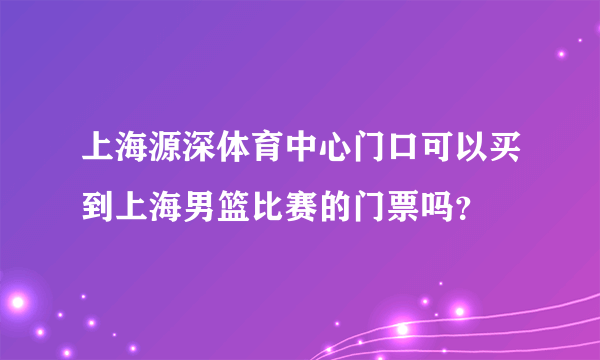 上海源深体育中心门口可以买到上海男篮比赛的门票吗？