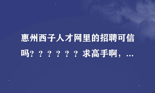 惠州西子人才网里的招聘可信吗？？？？？？求高手啊，急啊！！！！！