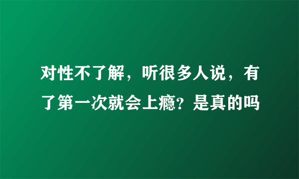 对性不了解，听很多人说，有了第一次就会上瘾？是真的吗