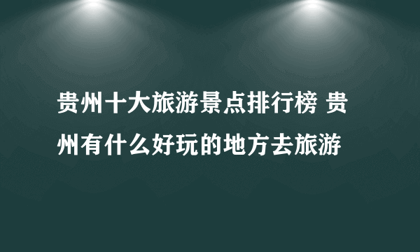 贵州十大旅游景点排行榜 贵州有什么好玩的地方去旅游