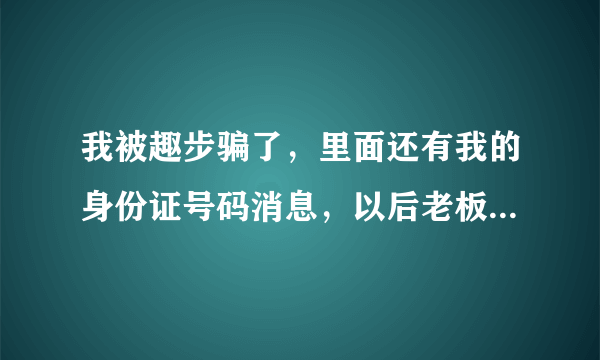 我被趣步骗了，里面还有我的身份证号码消息，以后老板拿去代款，怎么办？我注册不到十天不了解！