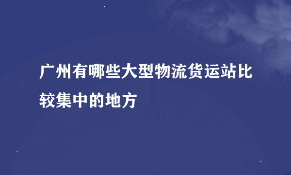 广州有哪些大型物流货运站比较集中的地方