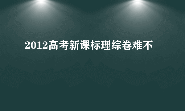 2012高考新课标理综卷难不