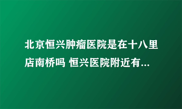 北京恒兴肿瘤医院是在十八里店南桥吗 恒兴医院附近有地铁几号线啊