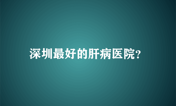 深圳最好的肝病医院？