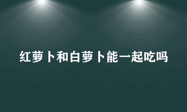 红萝卜和白萝卜能一起吃吗