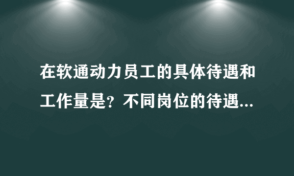 在软通动力员工的具体待遇和工作量是？不同岗位的待遇有哪些不同？