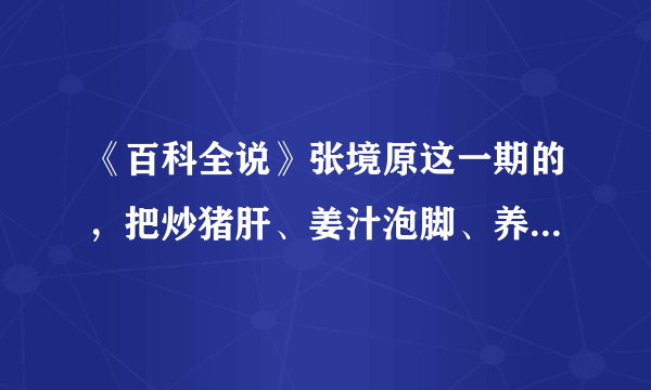 《百科全说》张境原这一期的，把炒猪肝、姜汁泡脚、养肝汤的详细步骤和具体情况写下来。谢谢咯。10分哦。