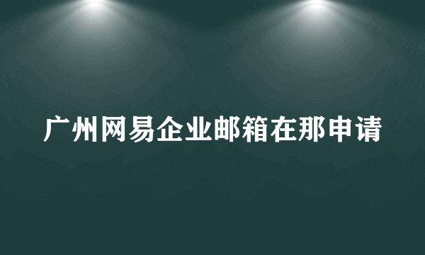 广州网易企业邮箱在那申请