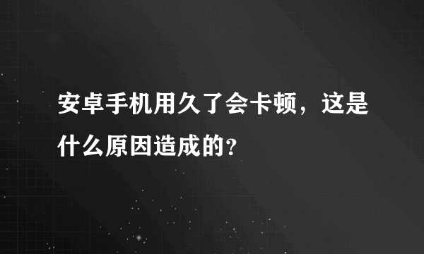 安卓手机用久了会卡顿，这是什么原因造成的？