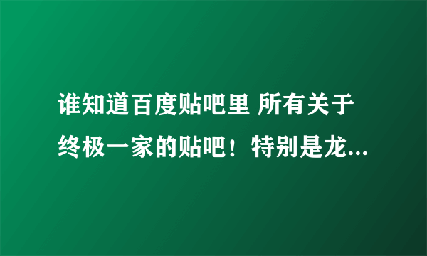 谁知道百度贴吧里 所有关于终极一家的贴吧！特别是龙天凤宇的！