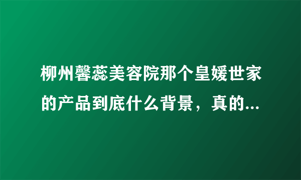 柳州馨蕊美容院那个皇媛世家的产品到底什么背景，真的有那么好的效果么