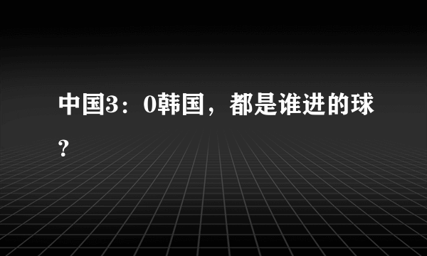 中国3：0韩国，都是谁进的球？