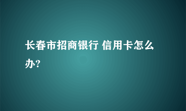 长春市招商银行 信用卡怎么办?