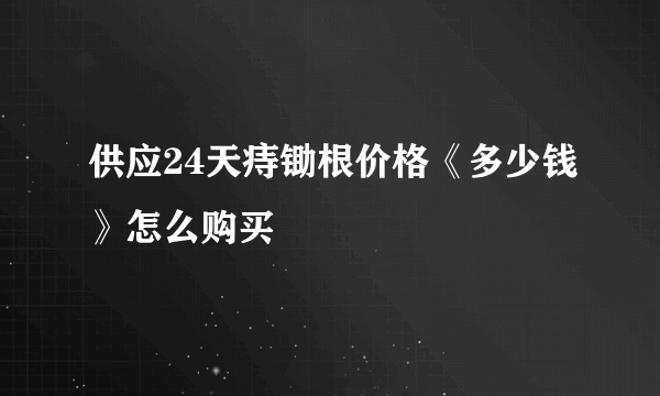 供应24天痔锄根价格《多少钱》怎么购买