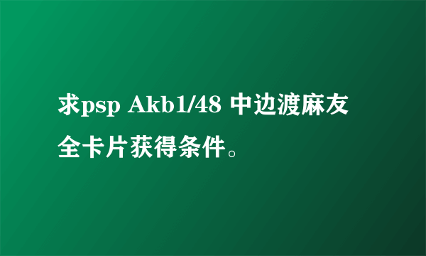 求psp Akb1/48 中边渡麻友全卡片获得条件。