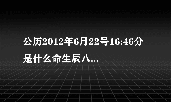 公历2012年6月22号16:46分是什么命生辰八字缺什么