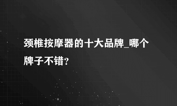 颈椎按摩器的十大品牌_哪个牌子不错？