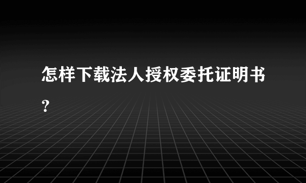 怎样下载法人授权委托证明书？