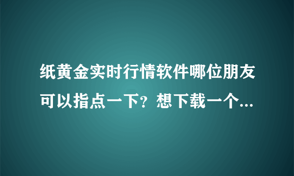 纸黄金实时行情软件哪位朋友可以指点一下？想下载一个纸黄金实时行情软件.s8d7gf98j7uo8ui79p798yjghfj4fg