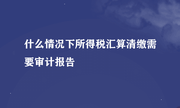 什么情况下所得税汇算清缴需要审计报告