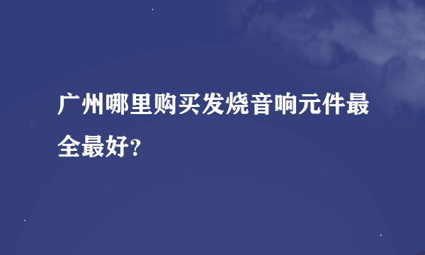 广州哪里购买发烧音响元件最全最好？