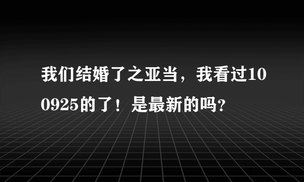 我们结婚了之亚当，我看过100925的了！是最新的吗？