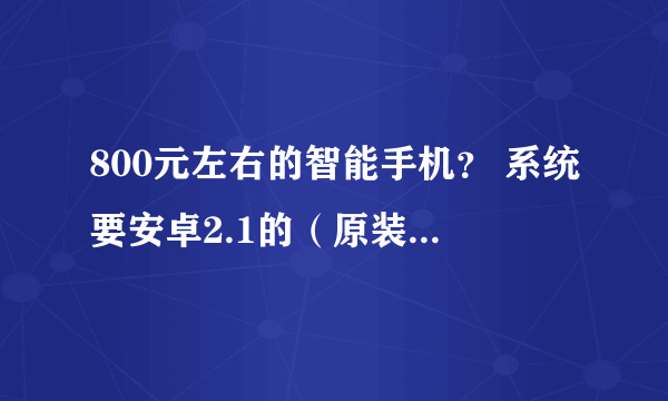 800元左右的智能手机？ 系统要安卓2.1的（原装的 没有刷过机的） 谁知道啊 各位大哥给给建议