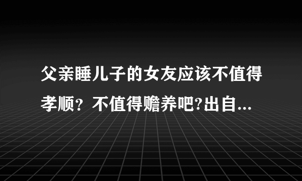 父亲睡儿子的女友应该不值得孝顺？不值得赡养吧?出自于巨轮2？