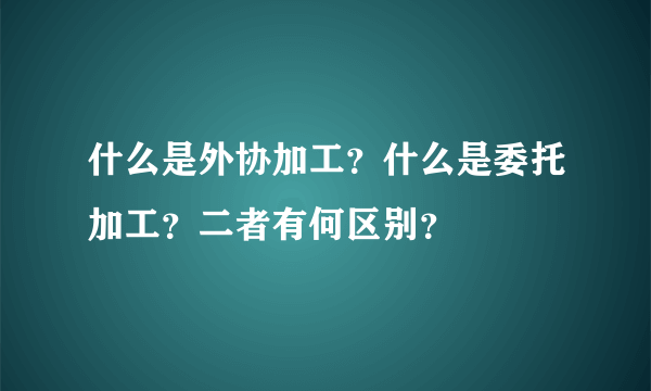 什么是外协加工？什么是委托加工？二者有何区别？