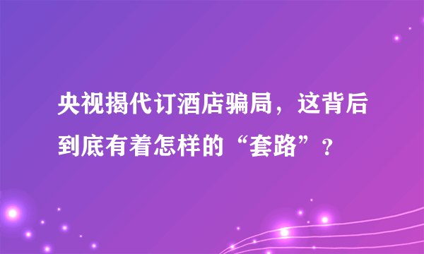 央视揭代订酒店骗局，这背后到底有着怎样的“套路”？