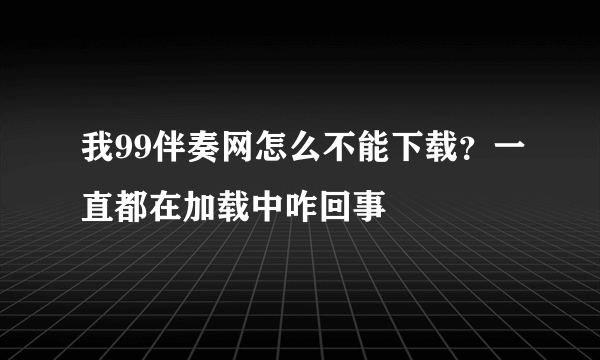 我99伴奏网怎么不能下载？一直都在加载中咋回事