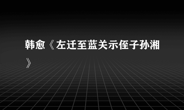 韩愈《左迁至蓝关示侄子孙湘》